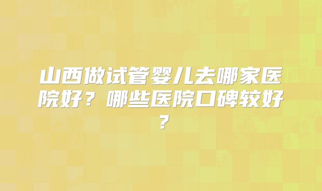 山西做试管婴儿去哪家医院好？哪些医院口碑较好？