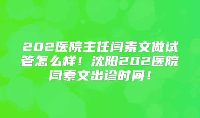 202医院主任闫素文做试管怎么样！沈阳202医院闫素文出诊时间！