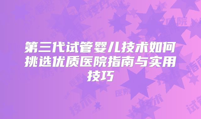 第三代试管婴儿技术如何挑选优质医院指南与实用技巧