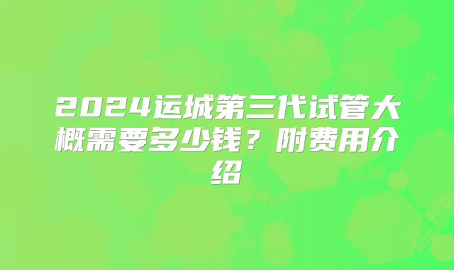 2024运城第三代试管大概需要多少钱?附费用介绍