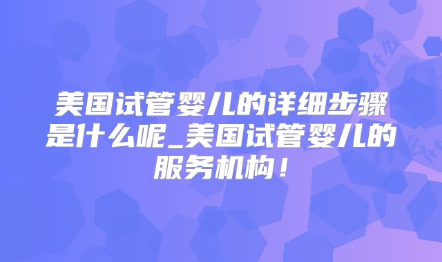 美国试管婴儿的详细步骤是什么呢_美国试管婴儿的服务机构！