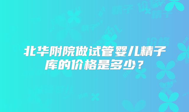 北华附院做试管婴儿精子库的价格是多少?