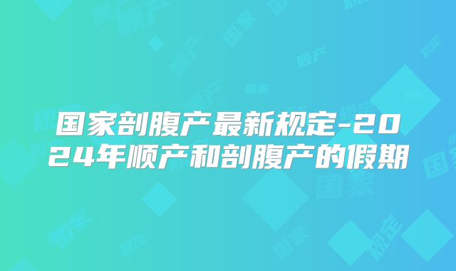 国家剖腹产最新规定-2024年顺产和剖腹产的假期