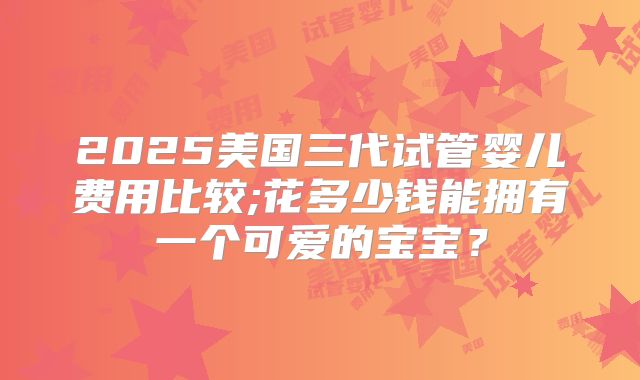 2025美国三代试管婴儿费用比较;花多少钱能拥有一个可爱的宝宝?