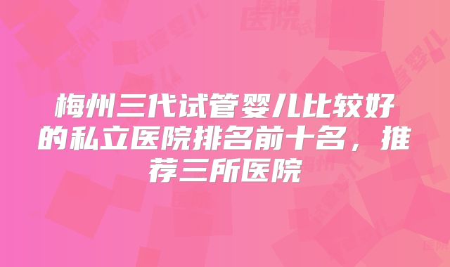 梅州三代试管婴儿比较好的私立医院排名前十名,推荐三所医院