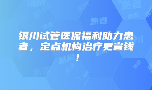 银川试管医保福利助力患者，定点机构治疗更省钱！