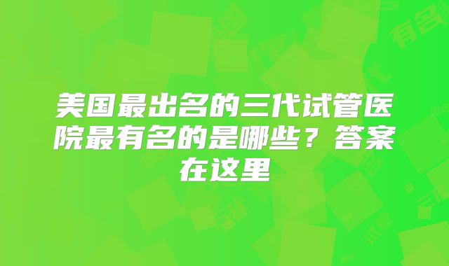 美国最出名的三代试管医院最有名的是哪些？答案在这里