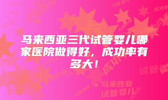 马来西亚三代试管婴儿哪家医院做得好，成功率有多大！