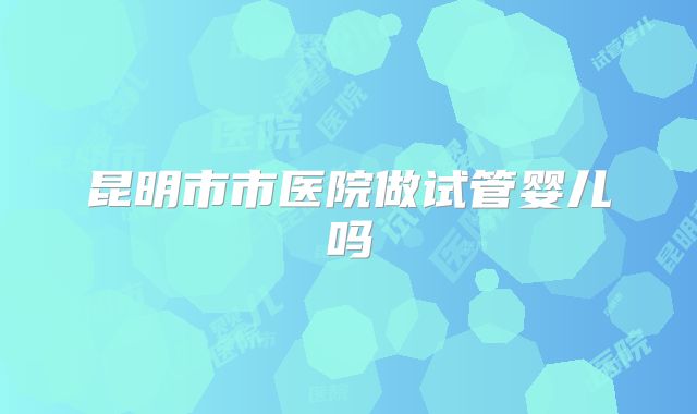 昆明市市医院做试管婴儿吗