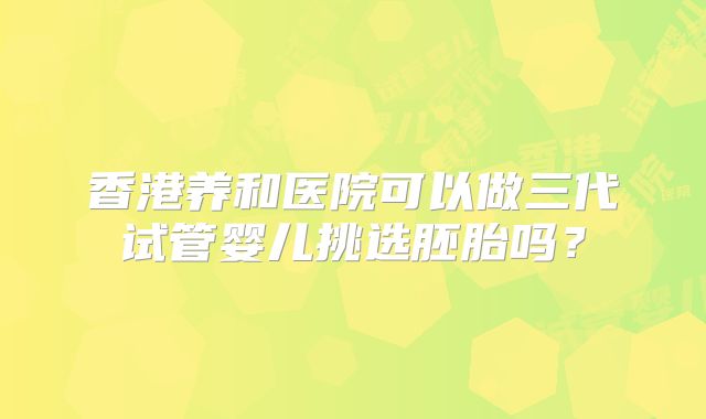 香港养和医院可以做三代试管婴儿挑选胚胎吗？