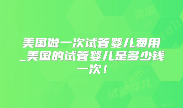 美国做一次试管婴儿费用_美国的试管婴儿是多少钱一次!