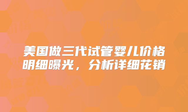 美国做三代试管婴儿价格明细曝光，分析详细花销
