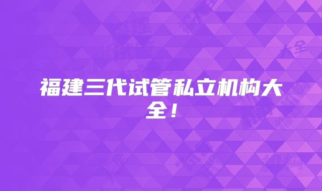 福建三代试管私立机构大全！