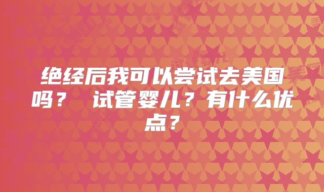 绝经后我可以尝试去美国吗？ 试管婴儿？有什么优点？