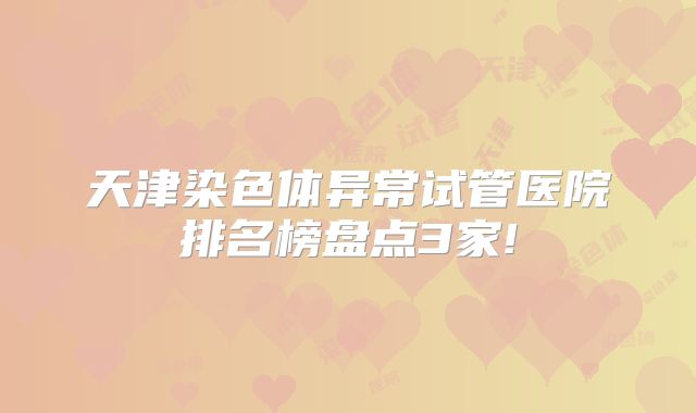 天津染色体异常试管医院排名榜盘点3家!