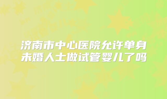 济南市中心医院允许单身未婚人士做试管婴儿了吗