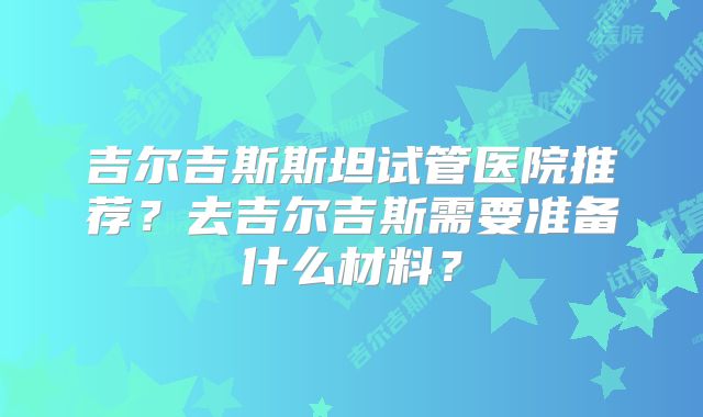 吉尔吉斯斯坦试管医院推荐？去吉尔吉斯需要准备什么材料？