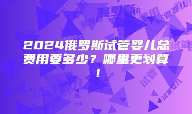 2024俄罗斯试管婴儿总费用要多少?哪里更划算!