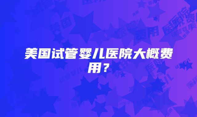 美国试管婴儿医院大概费用？