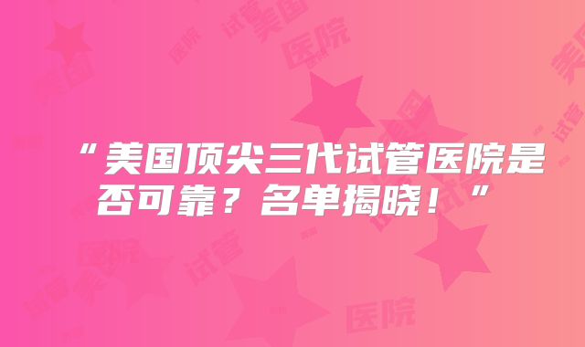 “美国顶尖三代试管医院是否可靠？名单揭晓！”