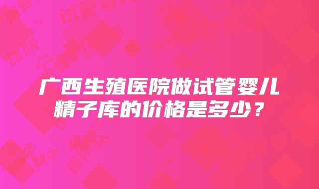 广西生殖医院做试管婴儿精子库的价格是多少?