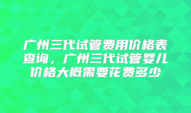 广州三代试管费用价格表查询，广州三代试管婴儿价格大概需要花费多少