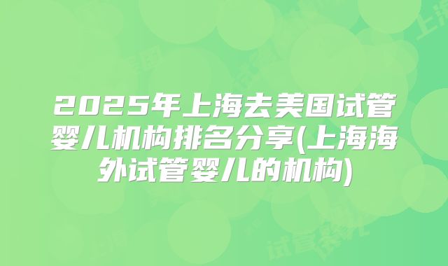 2025年上海去美国试管婴儿机构排名分享(上海海外试管婴儿的机构)