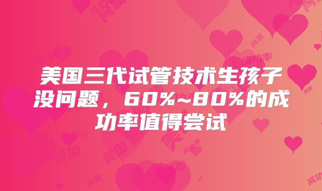 美国三代试管技术生孩子没问题，60%~80%的成功率值得尝试