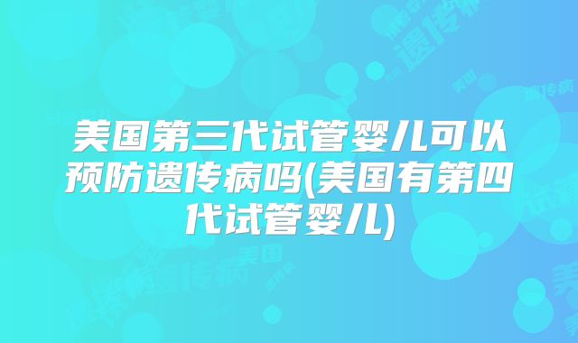 美国第三代试管婴儿可以预防遗传病吗(美国有第四代试管婴儿)