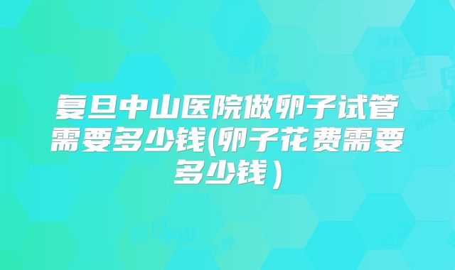 复旦中山医院做卵子试管需要多少钱(卵子花费需要多少钱）