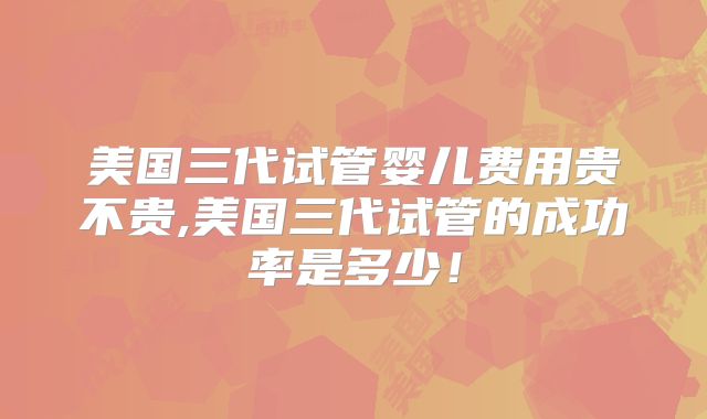 美国三代试管婴儿费用贵不贵,美国三代试管的成功率是多少！
