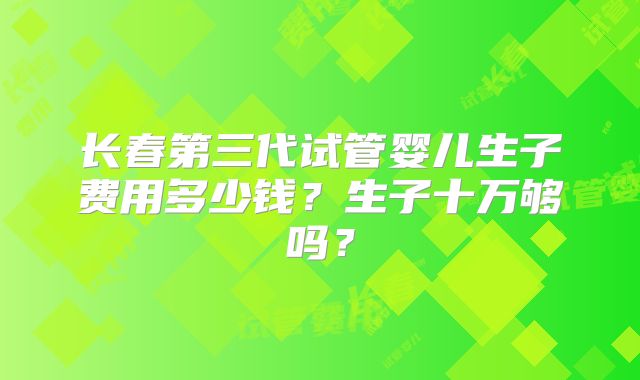 长春第三代试管婴儿生子费用多少钱？生子十万够吗？