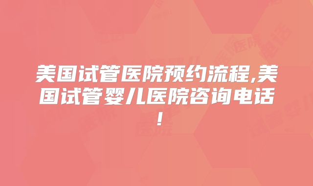美国试管医院预约流程,美国试管婴儿医院咨询电话！