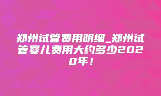 郑州试管费用明细_郑州试管婴儿费用大约多少2020年！