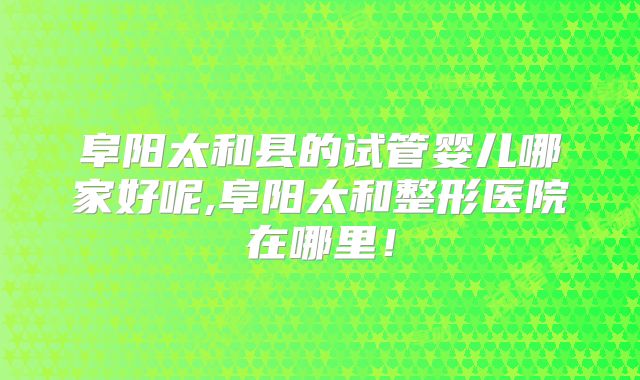 阜阳太和县的试管婴儿哪家好呢,阜阳太和整形医院在哪里！