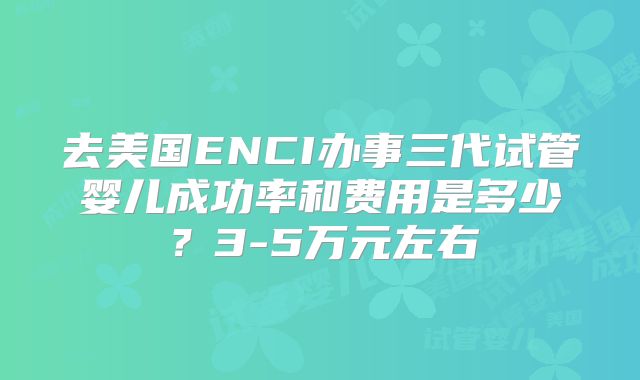 去美国ENCI办事三代试管婴儿成功率和费用是多少?3-5万元左右