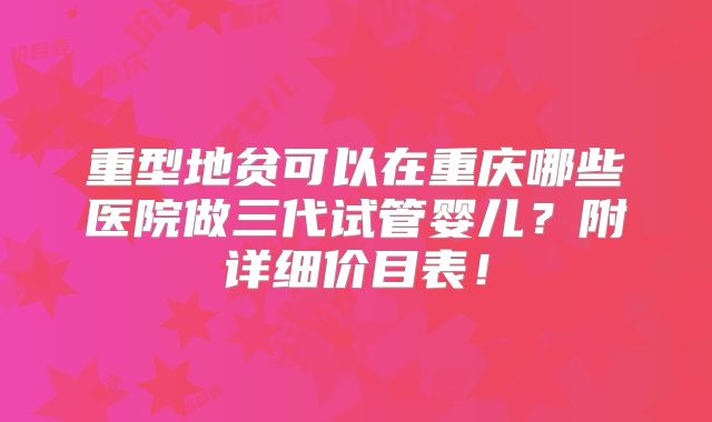 重型地贫可以在重庆哪些医院做三代试管婴儿?附详细价目表!
