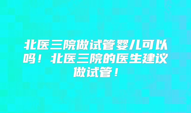 北医三院做试管婴儿可以吗！北医三院的医生建议做试管！