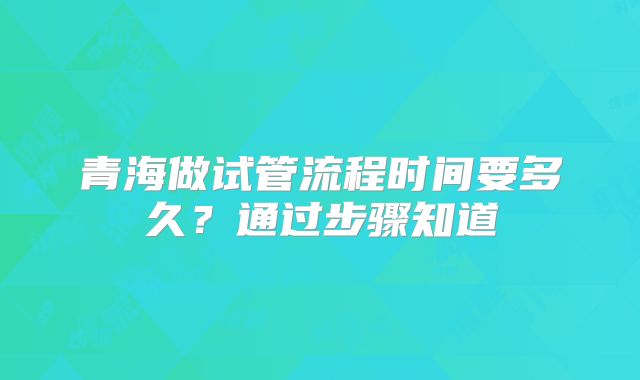 青海做试管流程时间要多久？通过步骤知道