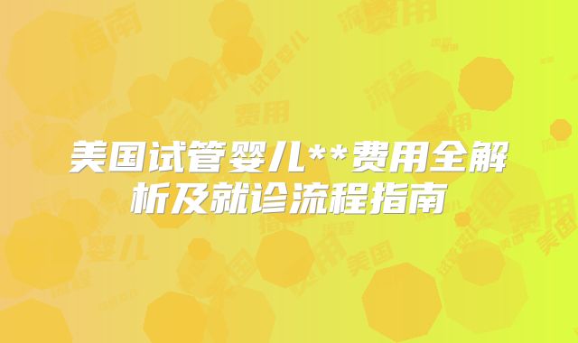 美国试管婴儿**费用全解析及就诊流程指南