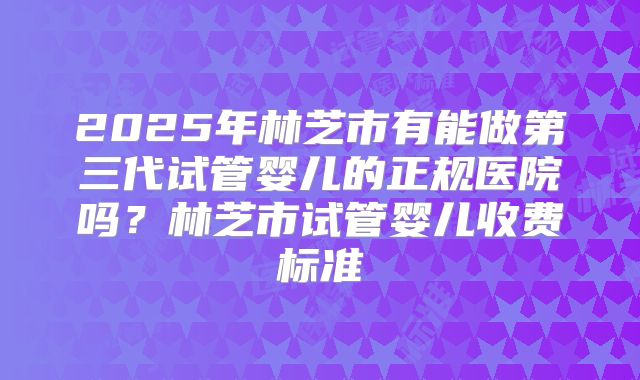 2025年林芝市有能做第三代试管婴儿的正规医院吗？林芝市试管婴儿收费标准