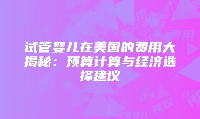 试管婴儿在美国的费用大揭秘：预算计算与经济选择建议
