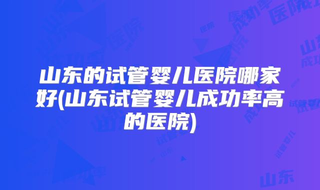 山东的试管婴儿医院哪家好(山东试管婴儿成功率高的医院)