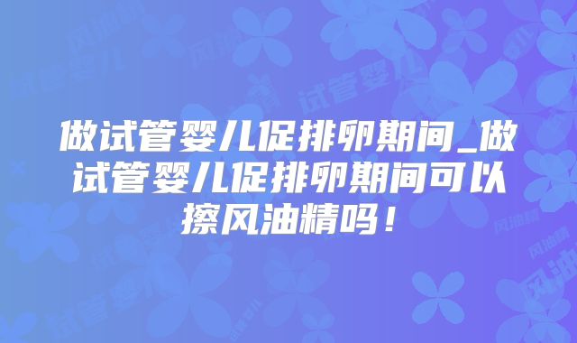 做试管婴儿促排卵期间_做试管婴儿促排卵期间可以擦风油精吗！