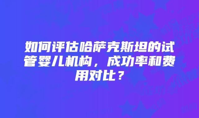 如何评估哈萨克斯坦的试管婴儿机构,成功率和费用对比?