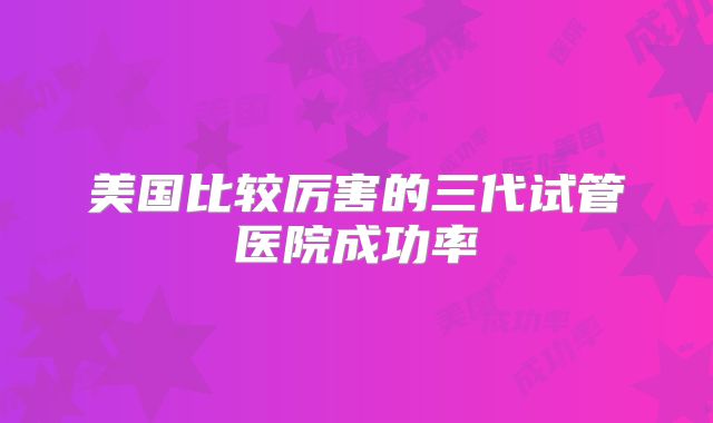 美国比较厉害的三代试管医院成功率