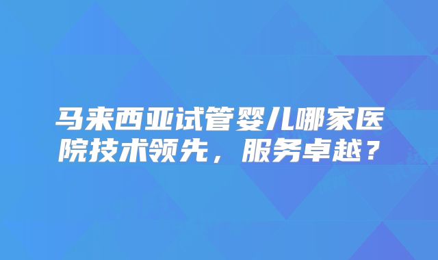 马来西亚试管婴儿哪家医院技术领先，服务卓越？
