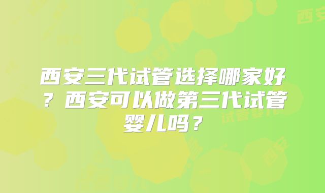 西安三代试管选择哪家好？西安可以做第三代试管婴儿吗？