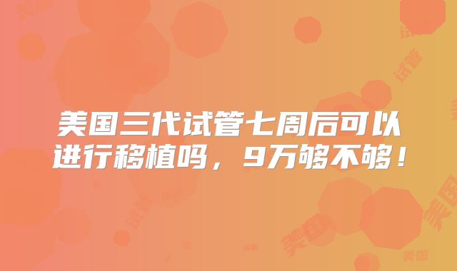 美国三代试管七周后可以进行移植吗，9万够不够！