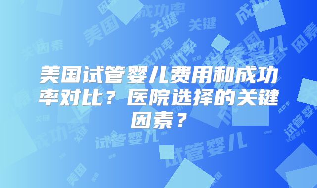 美国试管婴儿费用和成功率对比？医院选择的关键因素？